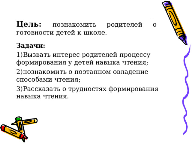 Цель: познакомить родителей о готовности детей к школе. Задачи: Вызвать интерес родителей процессу формирования у детей навыка чтения; познакомить о поэтапном овладение способами чтения; Рассказать о трудностях формирования навыка чтения.  