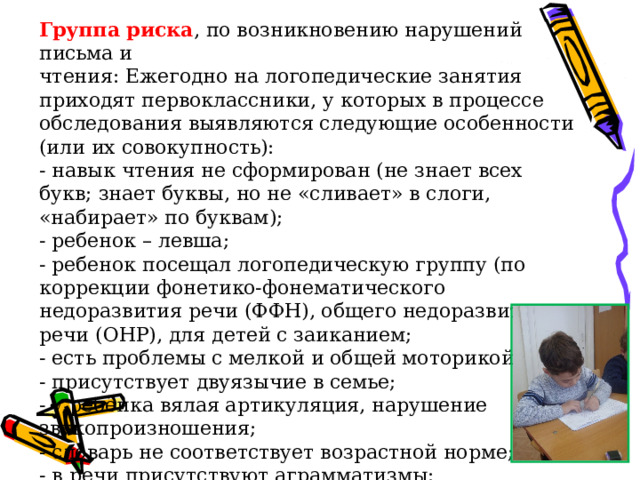 Группа риска , по возникновению нарушений письма и чтения: Ежегодно на логопедические занятия приходят первоклассники, у которых в процессе обследования выявляются следующие особенности (или их совокупность): - навык чтения не сформирован (не знает всех букв; знает буквы, но не «сливает» в слоги, «набирает» по буквам); - ребенок – левша; - ребенок посещал логопедическую группу (по коррекции фонетико-фонематического недоразвития речи (ФФН), общего недоразвития речи (ОНР), для детей с заиканием; - есть проблемы с мелкой и общей моторикой; - присутствует двуязычие в семье; - у ребёнка вялая артикуляция, нарушение звукопроизношения; - словарь не соответствует возрастной норме; - в речи присутствуют аграмматизмы;  - связная речь не развита. 