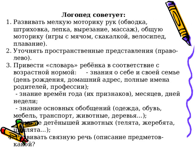 Логопед советует: Развивать мелкую моторику рук (обводка, штриховка, лепка, вырезание, массаж), общую моторику (игры с мячом, скакалкой, велосипед, плавание). Уточнять пространственные представления (право-лево). Привести «словарь» ребёнка в соответствие с возрастной нормой: - знания о себе и своей семье (день рождения, домашний адрес, полные имена родителей, профессии);  - знание времён года (их признаков), месяцев, дней недели;  - знание основных обобщений (одежда, обувь, мебель, транспорт, животные, деревья…);  - знание детёнышей животных (телята, жеребята, цыплята…);  4. Развивать связную речь (описание предметов-какой? рассказывание сказок, пересказ просмотренных мультфильмов, беседы и т. п.) 