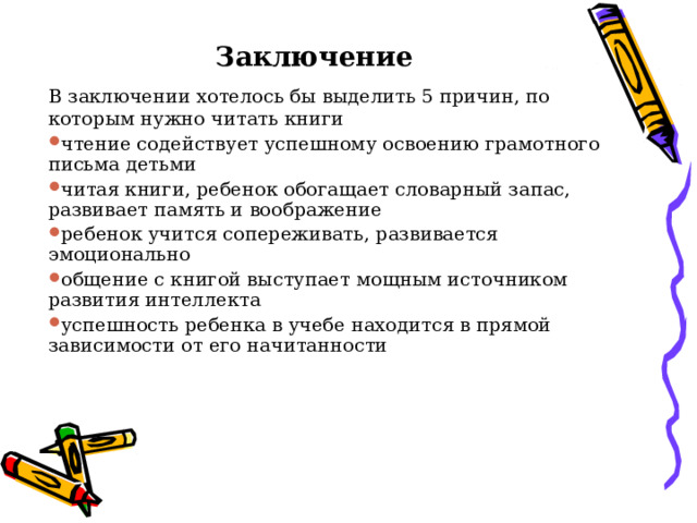 Заключение В заключении хотелось бы выделить 5 причин, по которым нужно читать книги чтение содействует успешному освоению грамотного письма детьми читая книги, ребенок обогащает словарный запас, развивает память и воображение ребенок учится сопереживать, развивается эмоционально общение с книгой выступает мощным источником развития интеллекта успешность ребенка в учебе находится в прямой зависимости от его начитанности 