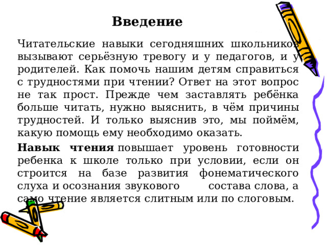 Введение Читательские навыки сегодняшних школьников вызывают серьёзную тревогу и у педагогов, и у родителей. Как помочь нашим детям справиться с трудностями при чтении? Ответ на этот вопрос не так прост. Прежде чем заставлять ребёнка больше читать, нужно выяснить, в чём причины трудностей. И только выяснив это, мы поймём, какую помощь ему необходимо оказать. Навык чтения  повышает уровень готовности ребенка к школе только при условии, если он строится на базе развития фонематического слуха и осознания звукового состава слова, а само чтение является слитным или по слоговым. 