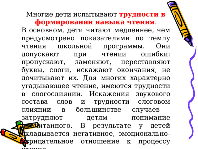 Многие дети испытывают трудности в формировании навыка чтения . В основном, дети читают медленнее, чем предусмотрено показателями по темпу чтения школьной программы. Они допускают при чтении ошибки: пропускают, заменяют, переставляют буквы, слоги, искажают окончания, не дочитывают их. Для многих характерно угадывающее чтение, имеются трудности в слогослиянии. Искажения звукового состава слов и трудности слоговом слиянии в большинстве случаев затрудняют детям понимание прочитанного. В результате у детей складывается негативное, эмоционально-отрицательное отношение к процессу чтения. 