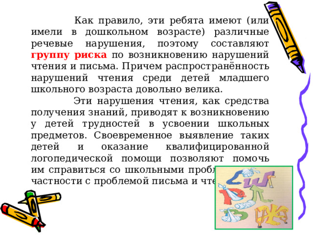  Как правило, эти ребята имеют (или имели в дошкольном возрасте) различные речевые нарушения, поэтому составляют группу риска по возникновению нарушений чтения и письма. Причем распространённость нарушений чтения среди детей младшего школьного возраста довольно велика.  Эти нарушения чтения, как средства получения знаний, приводят к возникновению у детей трудностей в усвоении школьных предметов. Своевременное выявление таких детей и оказание квалифицированной логопедической помощи позволяют помочь им справиться со школьными проблемами – в частности с проблемой письма и чтения. 