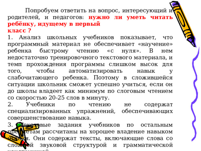  Попробуем ответить на вопрос, интересующий и родителей, и педагогов: нужно ли уметь читать ребёнку, идущему в первый класс ? 1. Анализ школьных учебников показывает, что программный материал не обеспечивает «научение» ребенка быстрому чтению «с нуля». В нем недостаточно тренировочного текстового материала, и темп прохождения программы слишком высок для того, чтобы автоматизировать навык у слабочитающего ребенка. Поэтому в сложившейся ситуации школьник сможет успешно учиться, если он до школы владеет как минимум по слоговым чтением со скоростью 20-25 слов в минуту. 2. Учебники по чтению не содержат специализированных упражнений, обеспечивающих совершенствование навыка. 3. Текстовые задания учебников по остальным предметам рассчитаны на хорошее владение навыком чтения. Они содержат тексты, включающие слова со сложной звуковой структурой и грамматической конструкцией. 