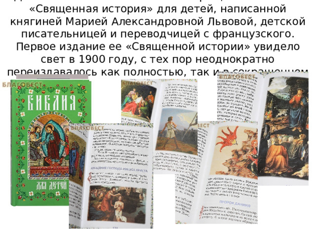 Данная Библия напечатана в сокращении по книге «Священная история» для детей, написанной княгиней Марией Александровной Львовой, детской писательницей и переводчицей с французского. Первое издание ее «Священной истории» увидело свет в 1900 году, с тех пор неоднократно переиздавалось как полностью, так и в сокращенном виде. 