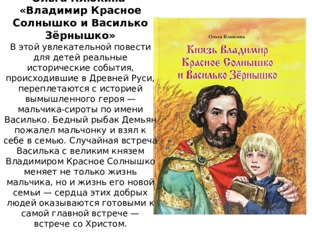 Ольга Клюкина  «Владимир Красное Солнышко и Василько Зёрнышко»  В этой увлекательной повести для детей реальные исторические события, происходившие в Древней Руси, переплетаются с историей вымышленного героя — мальчика-сироты по имени Василько. Бедный рыбак Демьян пожалел мальчонку и взял к себе в семью. Случайная встреча Василька с великим князем Владимиром Красное Солнышко меняет не только жизнь мальчика, но и жизнь его новой семьи — сердца этих добрых людей оказываются готовыми к самой главной встрече — встрече со Христом. 