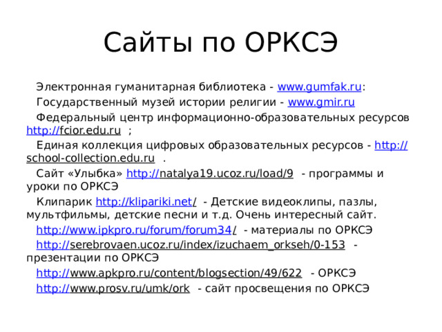 Сайты по ОРКСЭ Электронная гуманитарная библиотека - www.gumfak.ru : Государственный музей истории религии - www.gmir.ru  Федеральный центр информационно-образовательных ресурсов http:// fcior.edu.ru ; Единая коллекция цифровых образовательных ресурсов - http:// school-collection.edu.ru . Сайт «Улыбка» http:// natalya19.ucoz.ru/load/9 - программы и уроки по ОРКСЭ Клипарик http://klipariki.net / - Детские видеоклипы, пазлы, мультфильмы, детские песни и т.д. Очень интересный сайт. http://www.ipkpro.ru/forum/forum34 / - материалы по ОРКСЭ http:// serebrovaen.ucoz.ru/index/izuchaem_orkseh/0-153 - презентации по ОРКСЭ http:// www.apkpro.ru/content/blogsection/49/622 - ОРКСЭ http:// www.prosv.ru/umk/ork - сайт просвещения по ОРКСЭ 