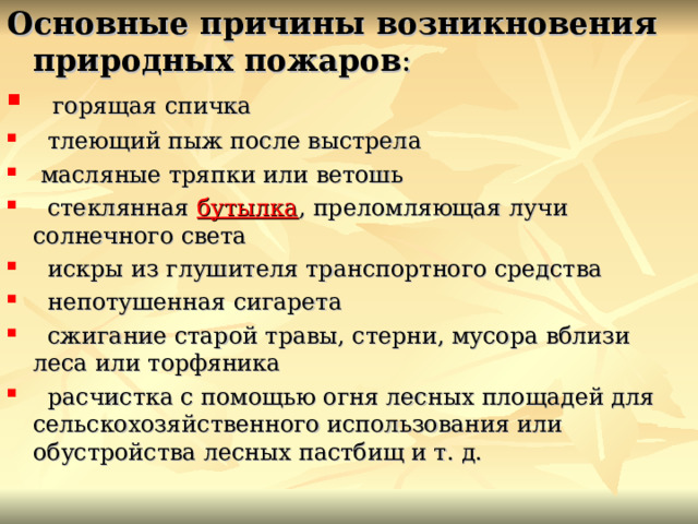 Основные причины возникновения природных пожаров :   горящая спичка   тлеющий пыж после выстрела  масляные тряпки или ветошь   стеклянная  бутылка , преломляющая лучи солнечного света   искры из глушителя транспортного средства   непотушенная сигарета   сжигание старой травы, стерни, мусора вблизи леса или торфяника   расчистка с помощью огня лесных площадей для сельскохозяйственного использования или обустройства лесных пастбищ и т. д. 