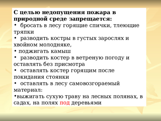 С целью недопущения пожара в природной среде запрещается:   бросать в лесу горящие спички, тлеющие тряпки   разводить костры в густых зарослях и хвойном молодняке,  поджигать камыш   разводить костер в ветреную погоду и оставлять без присмотра   оставлять костер горящим после покидания стоянки   оставлять в лесу самовозгораемый материал: выжигать сухую траву на лесных полянах, в садах, на полях  под  деревьями 