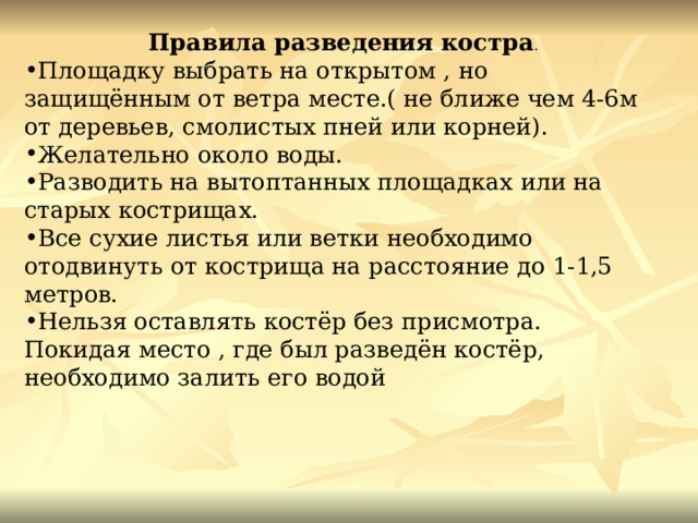 Правила разведения костра . Площадку выбрать на открытом , но защищённым от ветра месте.( не ближе чем 4-6м от деревьев, смолистых пней или корней). Желательно около воды. Разводить на вытоптанных площадках или на старых кострищах. Все сухие листья или ветки необходимо отодвинуть от кострища на расстояние до 1-1,5 метров. Нельзя оставлять костёр без присмотра. Покидая место , где был разведён костёр, необходимо залить его водой  