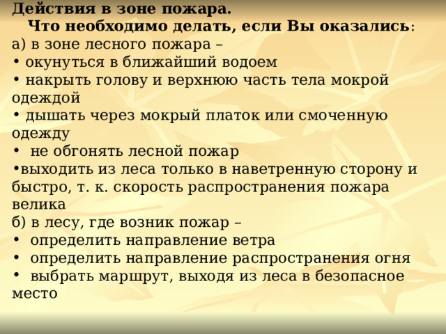 Действия в зоне пожара. Что необходимо делать, если Вы оказались : а) в зоне лесного пожара –  окунуться в ближайший водоем  накрыть голову и верхнюю часть тела мокрой одеждой  дышать через мокрый платок или смоченную одежду   не обгонять лесной пожар выходить из леса только в наветренную сторону и быстро, т. к. скорость распространения пожара велика б) в лесу, где возник пожар –   определить направление ветра   определить направление распространения огня   выбрать маршрут, выходя из леса в безопасное место 