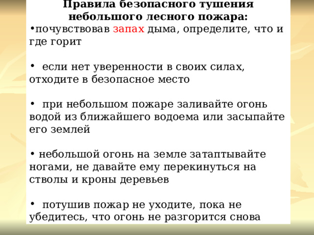 Правила безопасного тушения небольшого лесного пожара: почувствовав  запах  дыма, определите, что и где горит    если нет уверенности в своих силах, отходите в безопасное место    при небольшом пожаре заливайте огонь водой из ближайшего водоема или засыпайте его землей   небольшой огонь на земле затаптывайте ногами, не давайте ему перекинуться на стволы и кроны деревьев    потушив пожар не уходите, пока не убедитесь, что огонь не разгорится снова 