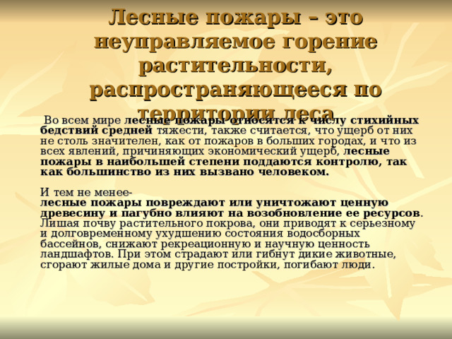 Лесные пожары – это неуправляемое горение растительности, распространяющееся по территории леса  Во всем мире лесные пожары относятся к числу стихийных бедствий средней тяжести, также считается, что ущерб от них не столь значителен, как от пожаров в больших городах, и что из всех явлений, причиняющих экономический ущерб, лесные пожары в наибольшей степени поддаются контролю, так как большинство из них вызвано человеком.   И тем не менее-  лесные пожары повреждают или уничтожают ценную древесину и пагубно влияют на возобновление ее ресурсов . Лишая почву растительного покрова, они приводят к серьезному и долговременному ухудшению состояния водосборных бассейнов, снижают рекреационную и научную ценность ландшафтов. При этом страдают или гибнут дикие животные, сгорают жилые дома и другие постройки, погибают люди.    