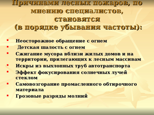 Причинами лесных пожаров, по мнению специалистов, становятся  (в порядке убывания частоты): Неосторожное обращение с огнем  Детская шалость с огнем Сжигание мусора вблизи жилых домов и на территории, прилегающих к лесным массивам Искры из выхлопных труб автотранспорта Эффект фокусирования солнечных лучей стеклом Самовозгорание промасленного обтирочного материала Грозовые разряды молний  