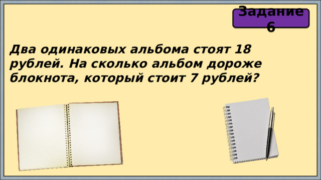 Задание 6 Два одинаковых альбома стоят 18 рублей. На сколько альбом дороже блокнота, который стоит 7 рублей? 