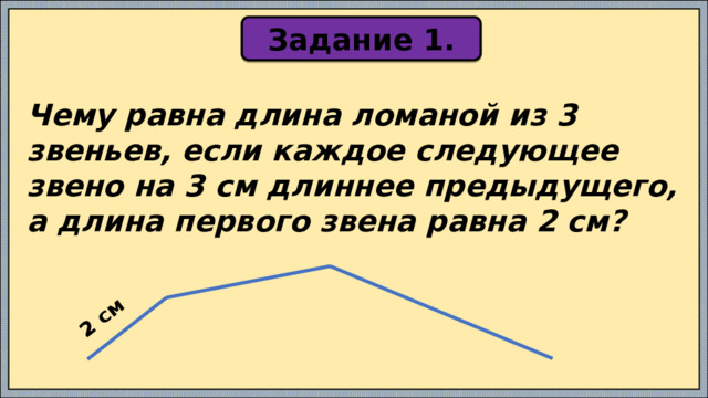 2 см Задание 1. Чему равна длина ломаной из 3 звеньев, если каждое следующее звено на 3 см длиннее предыдущего, а длина первого звена равна 2 см? 