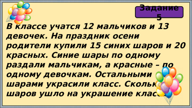 Задание 5 В классе учатся 12 мальчиков и 13 девочек. На праздник осени родители купили 15 синих шаров и 20 красных. Синие шары по одному раздали мальчикам, а красные – по одному девочкам. Остальными шарами украсили класс. Сколько шаров ушло на украшение класса? 