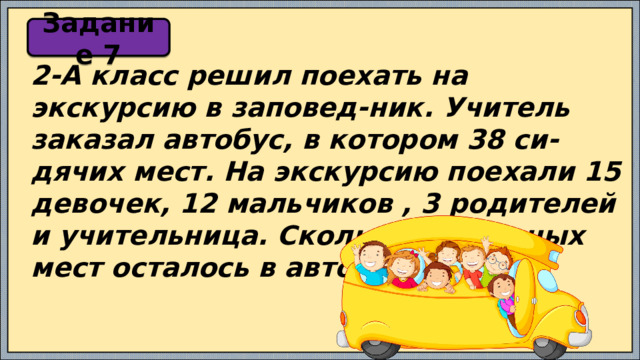 Задание 7 2-А класс решил поехать на экскурсию в заповед-ник. Учитель заказал автобус, в котором 38 си-дячих мест. На экскурсию поехали 15 девочек, 12 мальчиков , 3 родителей и учительница. Сколько свободных мест осталось в автобусе? 