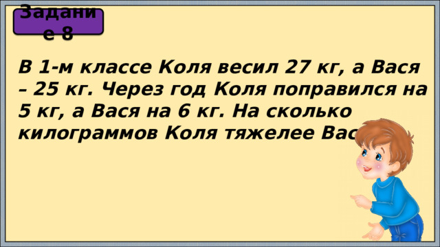 Задание 8 В 1-м классе Коля весил 27 кг, а Вася – 25 кг. Через год Коля поправился на 5 кг, а Вася на 6 кг. На сколько килограммов Коля тяжелее Вася? 