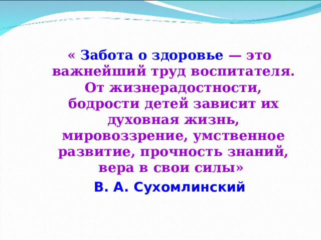   « Забота о здоровье — это важнейший труд воспитателя. От жизнерадостности, бодрости детей зависит их духовная жизнь, мировоззрение, умственное развитие, прочность знаний, вера в свои силы» « Забота о здоровье — это важнейший труд воспитателя. От жизнерадостности, бодрости детей зависит их духовная жизнь, мировоззрение, умственное развитие, прочность знаний, вера в свои силы» В. А. Сухомлинский В. А. Сухомлинский 