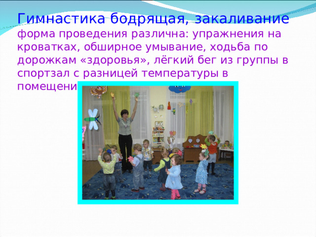  Гимнастика бодрящая,  закаливание  форма проведения различна: упражнения на кроватках, обширное умывание, ходьба по дорожкам «здоровья», лёгкий бег из группы в спортзал с разницей температуры в помещениях и другие. 