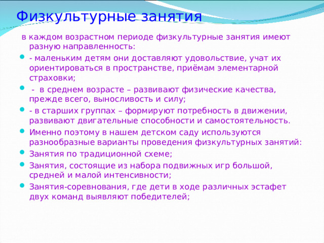 Физкультурные занятия    в каждом возрастном периоде физкультурные занятия имеют разную направленность: - маленьким детям они доставляют удовольствие, учат их ориентироваться в пространстве, приёмам элементарной страховки;  - в среднем возрасте – развивают физические качества, прежде всего, выносливость и силу; - в старших группах – формируют потребность в движении, развивают двигательные способности и самостоятельность. Именно поэтому в нашем детском саду используются разнообразные варианты проведения физкультурных занятий: Занятия по традиционной схеме; Занятия, состоящие из набора подвижных игр большой, средней и малой интенсивности; Занятия-соревнования, где дети в ходе различных эстафет двух команд выявляют победителей;  