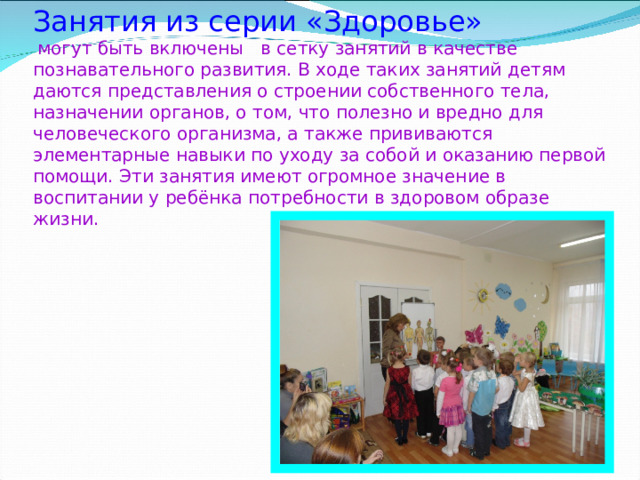 Занятия из серии « Здоровье »   могут быть включены в сетку занятий в качестве познавательного развития. В ходе таких занятий детям даются представления о строении собственного тела, назначении органов, о том, что полезно и вредно для человеческого организма, а также прививаются элементарные навыки по уходу за собой и оказанию первой помощи. Эти занятия имеют огромное значение в воспитании у ребёнка потребности в здоровом образе жизни.   