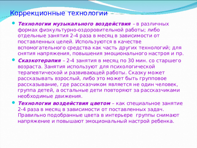 Коррекционные технологии Технологии музыкального воздействия – в  различных формах физкультурно-оздоровительной работы; либо отдельные занятия 2-4 раза в месяц в зависимости от поставленных целей. Используются в качестве вспомогательного средства как часть других технологий; для снятия напряжения, повышения эмоционального настроя и пр. Сказкотерапия – 2-4 занятия в месяц по 30 мин. со старшего возраста. Занятия используют для психологической терапевтической и развивающей работы. Сказку может рассказывать взрослый, либо это может быть групповое рассказывание, где рассказчиком является не один человек, группа детей, а остальные дети повторяют за рассказчиками необходимые движения. Технологии воздействия цветом – как специальное занятие 2-4 раза в месяц в зависимости от поставленных задач. Правильно подобранные цвета в интерьере группы снимают напряжение и повышают эмоциональный настрой ребенка.  