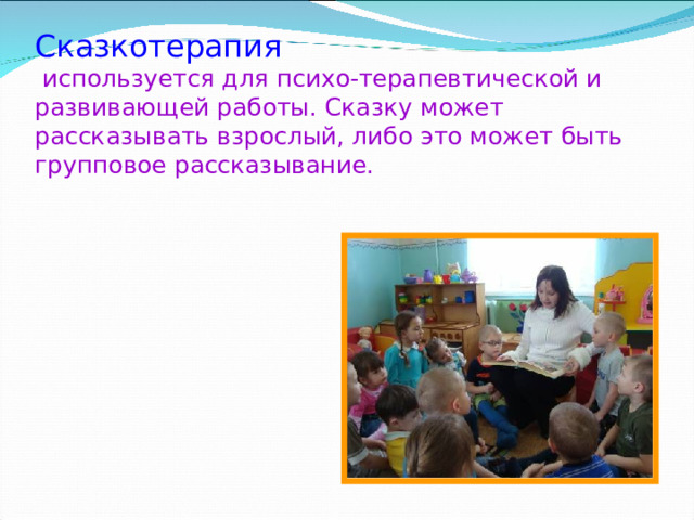 Сказкотерапия   используется для психо-терапевтической и развивающей работы. Сказку может рассказывать взрослый, либо это может быть групповое рассказывание. 