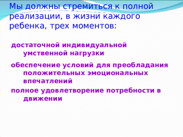 Мы должны стремиться к полной реализации , в жизни каждого ребенка , трех моментов :    достаточной индивидуальной умственной нагрузки обеспечение условий для преобладания положительных эмоциональных впечатлений полное удовлетворение потребности в движении  