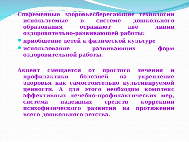 Современные здоровьесберегающие технологии используемые в системе дошкольного образования отражают две линии оздоровительно-развивающей работы: приобщение детей к физической культуре использование развивающих форм оздоровительной работы.  Акцент смещается от простого лечения и профилактики болезней на укрепление здоровья как самостоятельно культивируемой ценности. А для этого необходим комплекс эффективных лечебно-профилактических мер, система надежных средств коррекции психофизического развития на протяжении всего дошкольного детства.    