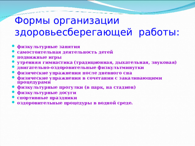 Формы организации здоровьесберегающей работы: физкультурные занятия самостоятельная деятельность детей подвижные игры утренняя гимнастика (традиционная, дыхательная, звуковая) двигательно-оздоровительные физкультминутки физические упражнения после дневного сна физические упражнения в сочетании с закаливающими процедурами физкультурные прогулки (в парк, на стадион) физкультурные досуги спортивные праздники оздоровительные процедуры в водной среде.  