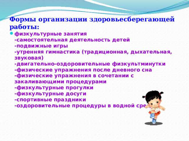 Формы организации здоровьесберегающей работы:   физкультурные занятия  -самостоятельная деятельность детей  -подвижные игры  -утренняя гимнастика (традиционная, дыхательная, звуковая)  -двигательно-оздоровительные физкультминутки  -физические упражнения после дневного сна  -физические упражнения в сочетании с закаливающими процедурами  -физкультурные прогулки  -физкультурные досуги  -спортивные праздники  -оздоровительные процедуры в водной среде.   