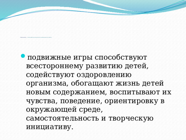           Подвижные игры - основная двигательная деятельность детей дошкольного возраста подвижные игры способствуют всестороннему развитию детей, содействуют оздоровлению организма, обогащают жизнь детей новым содержанием, воспитывают их чувства, поведение, ориентировку в окружающей среде, самостоятельность и творческую инициативу. 
