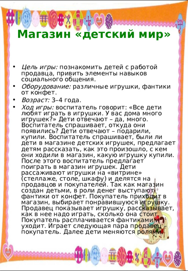  Магазин «детский мир»   Цель игры: познакомить детей с работой продавца, привить элементы навыков социального общения. Оборудование: различные игрушки, фантики от конфет. Возраст: 3–4 года. Ход игры: воспитатель говорит: «Все дети любят играть в игрушки. У вас дома много игрушек?» Дети отвечают – да, много. Воспитатель спрашивает, откуда они появились? Дети отвечают – подарили, купили. Воспитатель спрашивает, были ли дети в магазине детских игрушек, предлагает детям рассказать, как это произошло, с кем они ходили в магазин, какую игрушку купили. После этого воспитатель предлагает поиграть в магазин игрушек. Дети рассаживают игрушки на «витрине» (стеллаже, столе, шкафу) и делятся на продавцов и покупателей. Так как магазин создан детьми, в роли денег выступают фантики от конфет. Покупатель приходит в магазин, выбирает понравившуюся игрушку. Продавец показывает игрушку, рассказывает, как в нее надо играть, сколько она стоит. Покупатель расплачивается фантиками и уходит. Играет следующая пара продавец – покупатель. Далее дети меняются ролями. 