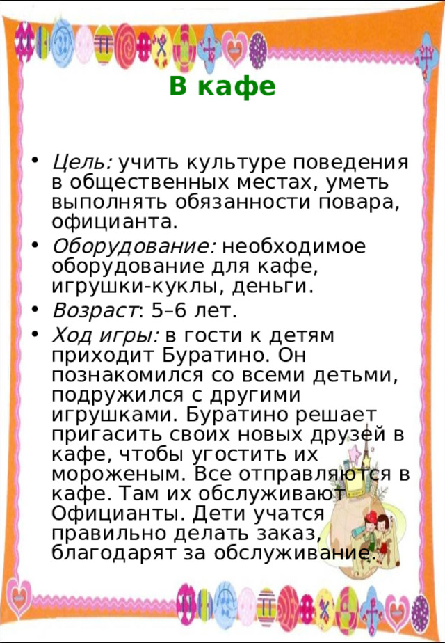  В кафе   Цель: учить культуре поведения в общественных местах, уметь выполнять обязанности повара, официанта. Оборудование: необходимое оборудование для кафе, игрушки-куклы, деньги. Возраст : 5–6 лет. Ход игры: в гости к детям приходит Буратино. Он познакомился со всеми детьми, подружился с другими игрушками. Буратино решает пригасить своих новых друзей в кафе, чтобы угостить их мороженым. Все отправляются в кафе. Там их обслуживают Официанты. Дети учатся правильно делать заказ, благодарят за обслуживание. 