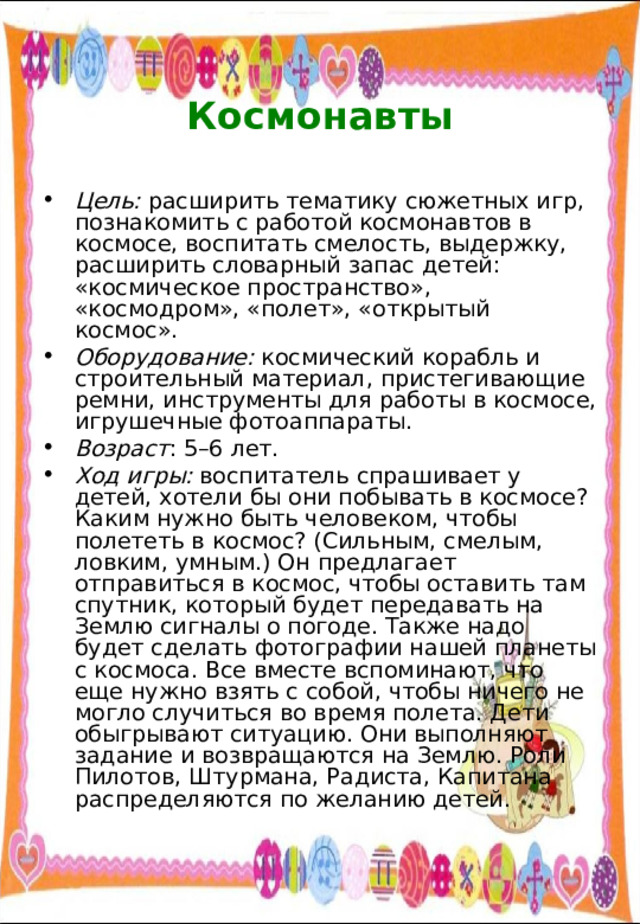  Космонавты   Цель: расширить тематику сюжетных игр, познакомить с работой космонавтов в космосе, воспитать смелость, выдержку, расширить словарный запас детей: «космическое пространство», «космодром», «полет», «открытый космос». Оборудование: космический корабль и строительный материал, пристегивающие ремни, инструменты для работы в космосе, игрушечные фотоаппараты. Возраст : 5–6 лет. Ход игры: воспитатель спрашивает у детей, хотели бы они побывать в космосе? Каким нужно быть человеком, чтобы полететь в космос? (Сильным, смелым, ловким, умным.) Он предлагает отправиться в космос, чтобы оставить там спутник, который будет передавать на Землю сигналы о погоде. Также надо будет сделать фотографии нашей планеты с космоса. Все вместе вспоминают, что еще нужно взять с собой, чтобы ничего не могло случиться во время полета. Дети обыгрывают ситуацию. Они выполняют задание и возвращаются на Землю. Роли Пилотов, Штурмана, Радиста, Капитана распределяются по желанию детей. 