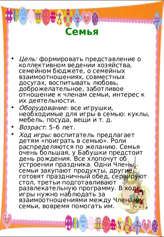  Семья   Цель: формировать представление о коллективном ведении хозяйства, семейном бюджете, о семейных взаимоотношениях, совместных досугах, воспитывать любовь, доброжелательное, заботливое отношение к членам семьи, интерес к их деятельности. Оборудование: все игрушки, необходимые для игры в семью: куклы, мебель, посуда, вещи и т. д. Возраст : 5–6 лет. Ход игры: воспитатель предлагает детям «поиграть в семью». Роли распределяются по желанию. Семья очень большая, у Бабушки предстоит день рождения. Все хлопочут об устроении праздника. Одни Члены семьи закупают продукты, другие готовят праздничный обед, сервируют стол, третьи подготавливают развлекательную программу. В ходе игры нужно наблюдать за взаимоотношениями между Членами семьи, вовремя помогать им. 