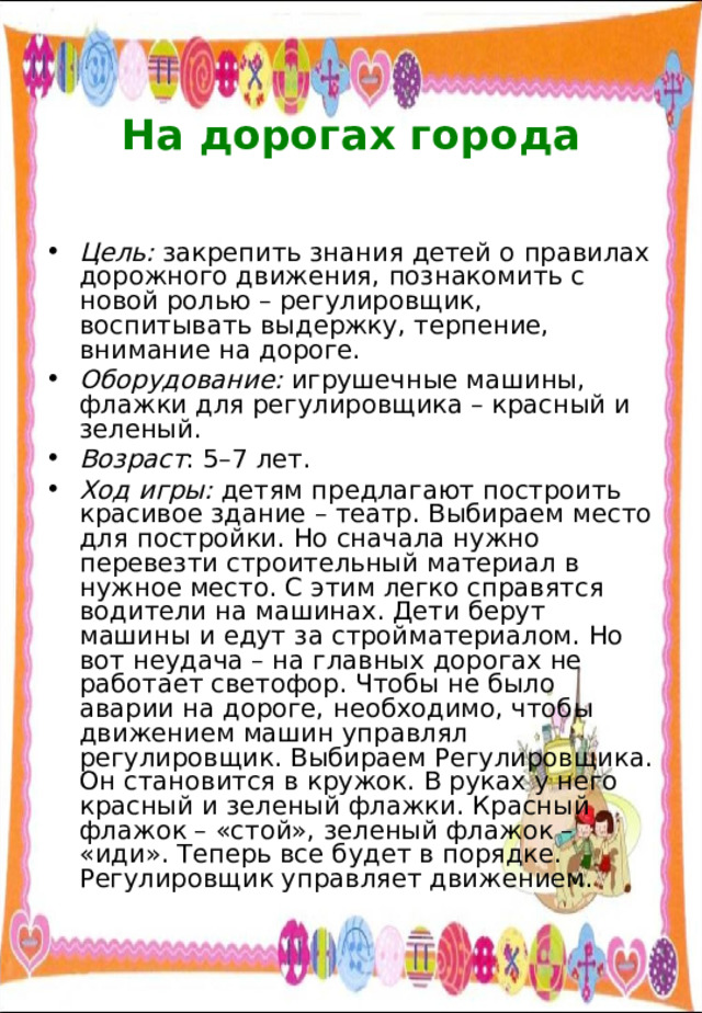  На дорогах города   Цель: закрепить знания детей о правилах дорожного движения, познакомить с новой ролью – регулировщик, воспитывать выдержку, терпение, внимание на дороге. Оборудование: игрушечные машины, флажки для регулировщика – красный и зеленый. Возраст : 5–7 лет. Ход игры: детям предлагают построить красивое здание – театр. Выбираем место для постройки. Но сначала нужно перевезти строительный материал в нужное место. С этим легко справятся водители на машинах. Дети берут машины и едут за стройматериалом. Но вот неудача – на главных дорогах не работает светофор. Чтобы не было аварии на дороге, необходимо, чтобы движением машин управлял регулировщик. Выбираем Регулировщика. Он становится в кружок. В руках у него красный и зеленый флажки. Красный флажок – «стой», зеленый флажок – «иди». Теперь все будет в порядке. Регулировщик управляет движением. 