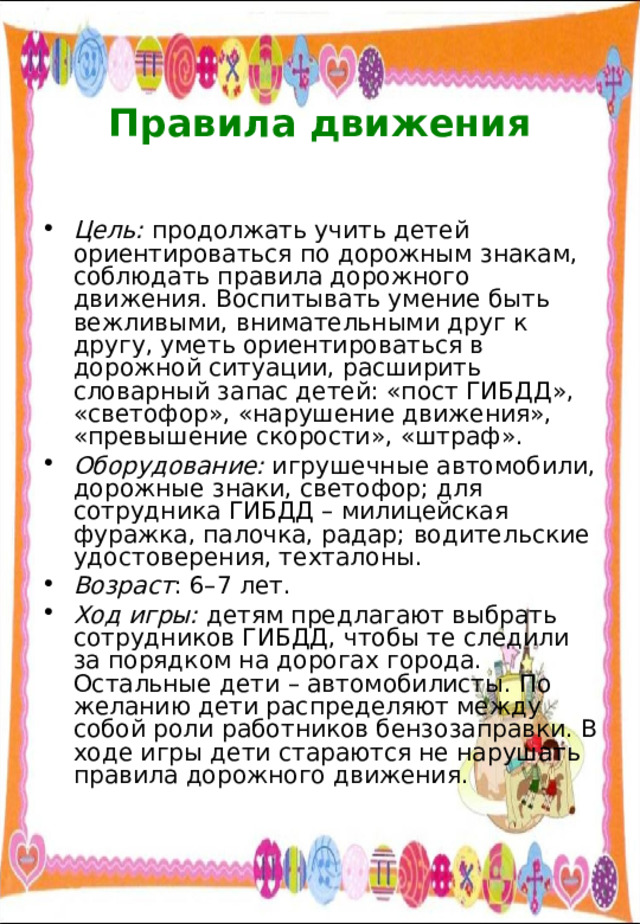  Правила движения   Цель: продолжать учить детей ориентироваться по дорожным знакам, соблюдать правила дорожного движения. Воспитывать умение быть вежливыми, внимательными друг к другу, уметь ориентироваться в дорожной ситуации, расширить словарный запас детей: «пост ГИБДД», «светофор», «нарушение движения», «превышение скорости», «штраф». Оборудование: игрушечные автомобили, дорожные знаки, светофор; для сотрудника ГИБДД – милицейская фуражка, палочка, радар; водительские удостоверения, техталоны. Возраст : 6–7 лет. Ход игры: детям предлагают выбрать сотрудников ГИБДД, чтобы те следили за порядком на дорогах города. Остальные дети – автомобилисты. По желанию дети распределяют между собой роли работников бензозаправки. В ходе игры дети стараются не нарушать правила дорожного движения. 
