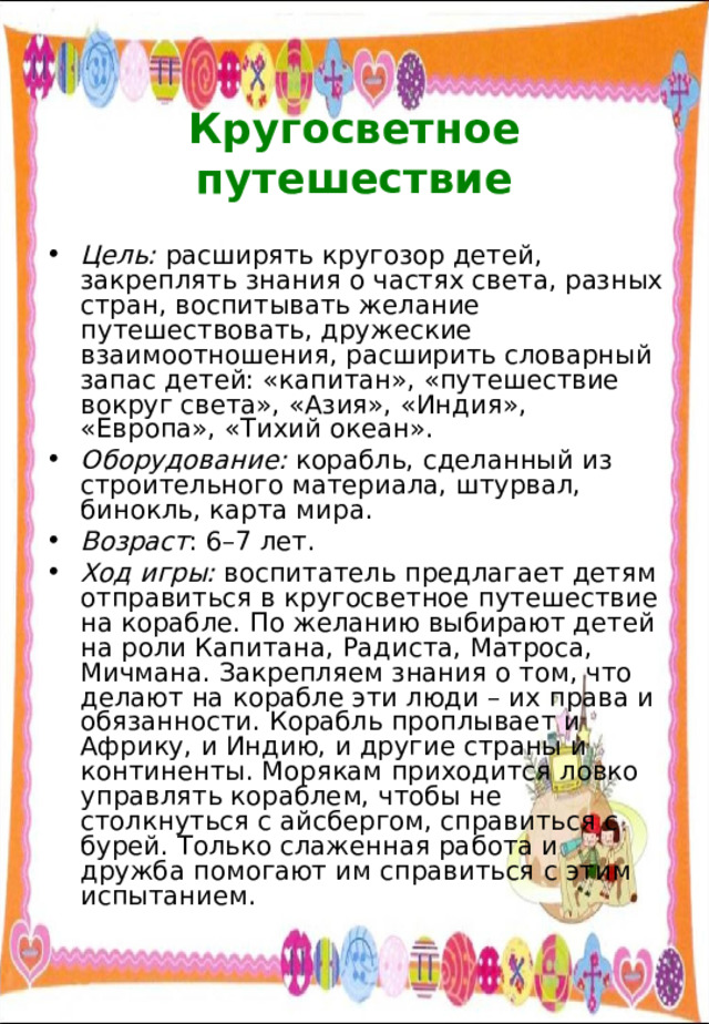  Кругосветное путешествие Цель: расширять кругозор детей, закреплять знания о частях света, разных стран, воспитывать желание путешествовать, дружеские взаимоотношения, расширить словарный запас детей: «капитан», «путешествие вокруг света», «Азия», «Индия», «Европа», «Тихий океан». Оборудование: корабль, сделанный из строительного материала, штурвал, бинокль, карта мира. Возраст : 6–7 лет. Ход игры: воспитатель предлагает детям отправиться в кругосветное путешествие на корабле. По желанию выбирают детей на роли Капитана, Радиста, Матроса, Мичмана. Закрепляем знания о том, что делают на корабле эти люди – их права и обязанности. Корабль проплывает и Африку, и Индию, и другие страны и континенты. Морякам приходится ловко управлять кораблем, чтобы не столкнуться с айсбергом, справиться с бурей. Только слаженная работа и дружба помогают им справиться с этим испытанием. 