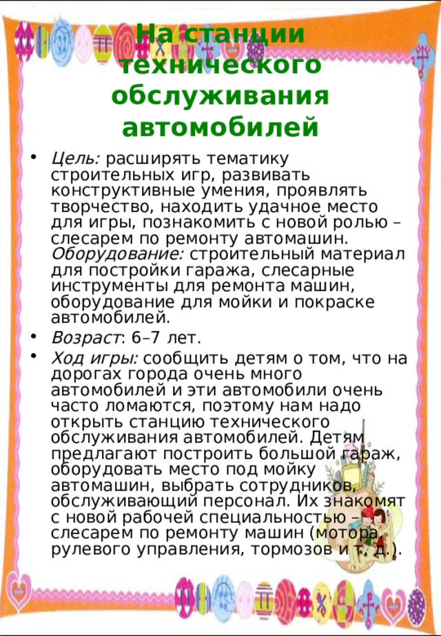  На станции технического обслуживания автомобилей   Цель: расширять тематику строительных игр, развивать конструктивные умения, проявлять творчество, находить удачное место для игры, познакомить с новой ролью – слесарем по ремонту автомашин. Оборудование: строительный материал для постройки гаража, слесарные инструменты для ремонта машин, оборудование для мойки и покраске автомобилей. Возраст : 6–7 лет. Ход игры: сообщить детям о том, что на дорогах города очень много автомобилей и эти автомобили очень часто ломаются, поэтому нам надо открыть станцию технического обслуживания автомобилей. Детям предлагают построить большой гараж, оборудовать место под мойку автомашин, выбрать сотрудников, обслуживающий персонал. Их знакомят с новой рабочей специальностью – слесарем по ремонту машин (мотора, рулевого управления, тормозов и т. д.). 