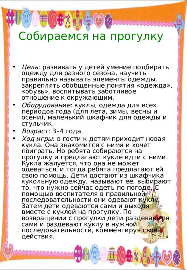 Собираемся на прогулку Цель : развивать у детей умение подбирать одежду для разного сезона, научить правильно называть элементы одежды, закреплять обобщенные понятия «одежда», «обувь», воспитывать заботливое отношение к окружающим. Оборудование : куклы, одежда для всех периодов года (для лета, зимы, весны и осени), маленький шкафчик для одежды и стульчик. Возраст : 3–4 года. Ход игры : в гости к детям приходит новая кукла. Она знакомится с ними и хочет поиграть. Но ребята собираются на прогулку и предлагают кукле идти с ними. Кукла жалуется, что она не может одеваться, и тогда ребята предлагают ей свою помощь. Дети достают из шкафчика кукольную одежду, называют ее, выбирают то, что нужно сейчас одеть по погоде. С помощью воспитателя в правильной последовательности они одевают куклу. Затем дети одеваются сами и выходят вместе с куклой на прогулку. По возвращении с прогулки дети раздеваются сами и раздевают куклу в нужной последовательности, комментируя свои действия. 