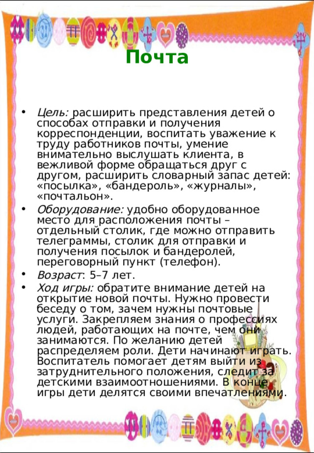  Почта   Цель: расширить представления детей о способах отправки и получения корреспонденции, воспитать уважение к труду работников почты, умение внимательно выслушать клиента, в вежливой форме обращаться друг с другом, расширить словарный запас детей: «посылка», «бандероль», «журналы», «почтальон». Оборудование: удобно оборудованное место для расположения почты – отдельный столик, где можно отправить телеграммы, столик для отправки и получения посылок и бандеролей, переговорный пункт (телефон). Возраст : 5–7 лет. Ход игры: обратите внимание детей на открытие новой почты. Нужно провести беседу о том, зачем нужны почтовые услуги. Закрепляем знания о профессиях людей, работающих на почте, чем они занимаются. По желанию детей распределяем роли. Дети начинают играть. Воспитатель помогает детям выйти из затруднительного положения, следит за детскими взаимоотношениями. В конце игры дети делятся своими впечатлениями. 