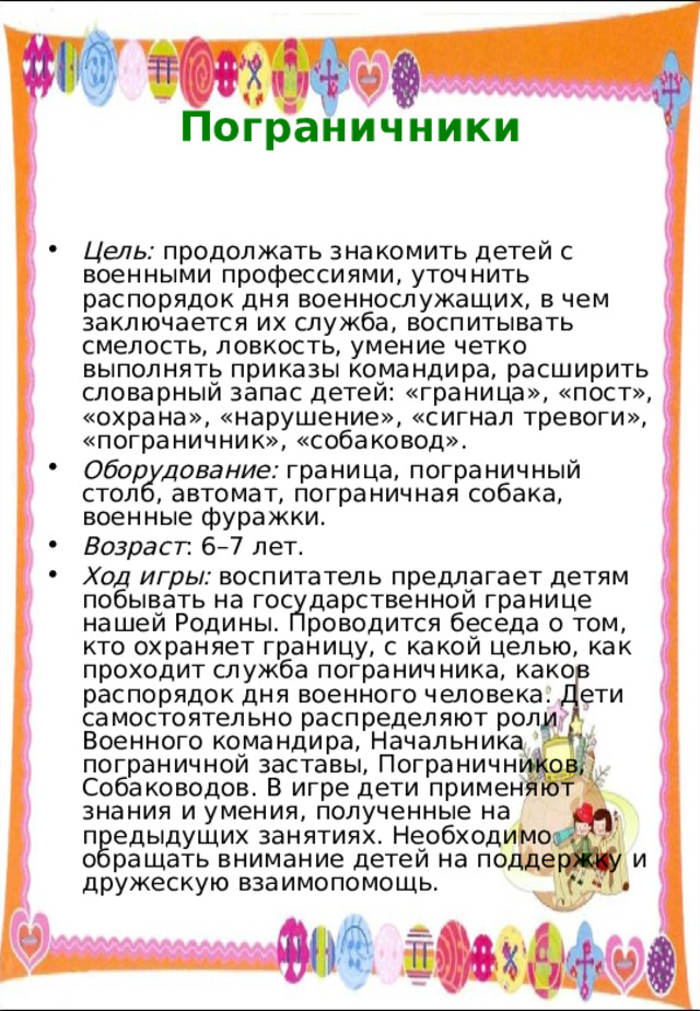  Пограничники   Цель: продолжать знакомить детей с военными профессиями, уточнить распорядок дня военнослужащих, в чем заключается их служба, воспитывать смелость, ловкость, умение четко выполнять приказы командира, расширить словарный запас детей: «граница», «пост», «охрана», «нарушение», «сигнал тревоги», «пограничник», «собаковод». Оборудование: граница, пограничный столб, автомат, пограничная собака, военные фуражки. Возраст : 6–7 лет. Ход игры: воспитатель предлагает детям побывать на государственной границе нашей Родины. Проводится беседа о том, кто охраняет границу, с какой целью, как проходит служба пограничника, каков распорядок дня военного человека. Дети самостоятельно распределяют роли Военного командира, Начальника пограничной заставы, Пограничников, Собаководов. В игре дети применяют знания и умения, полученные на предыдущих занятиях. Необходимо обращать внимание детей на поддержку и дружескую взаимопомощь. 