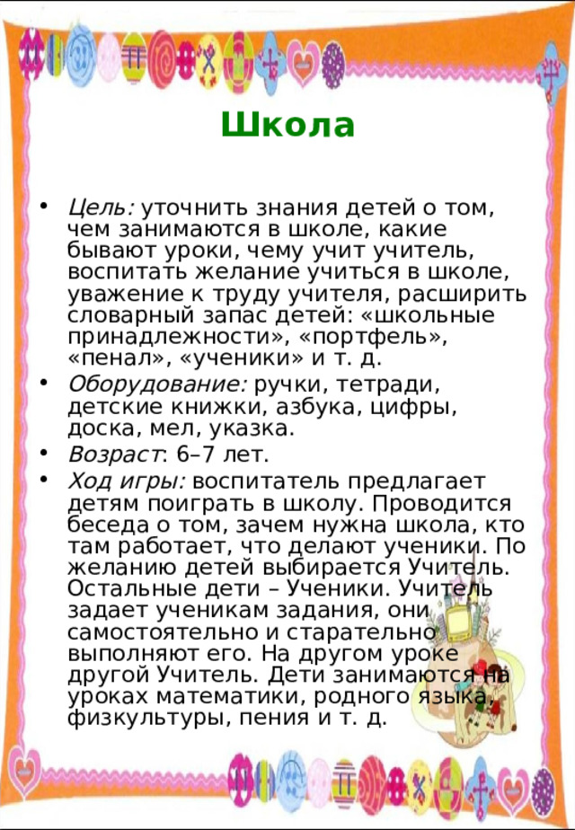  Школа Цель: уточнить знания детей о том, чем занимаются в школе, какие бывают уроки, чему учит учитель, воспитать желание учиться в школе, уважение к труду учителя, расширить словарный запас детей: «школьные принадлежности», «портфель», «пенал», «ученики» и т. д. Оборудование: ручки, тетради, детские книжки, азбука, цифры, доска, мел, указка. Возраст : 6–7 лет. Ход игры: воспитатель предлагает детям поиграть в школу. Проводится беседа о том, зачем нужна школа, кто там работает, что делают ученики. По желанию детей выбирается Учитель. Остальные дети – Ученики. Учитель задает ученикам задания, они самостоятельно и старательно выполняют его. На другом уроке другой Учитель. Дети занимаются на уроках математики, родного языка, физкультуры, пения и т. д. 