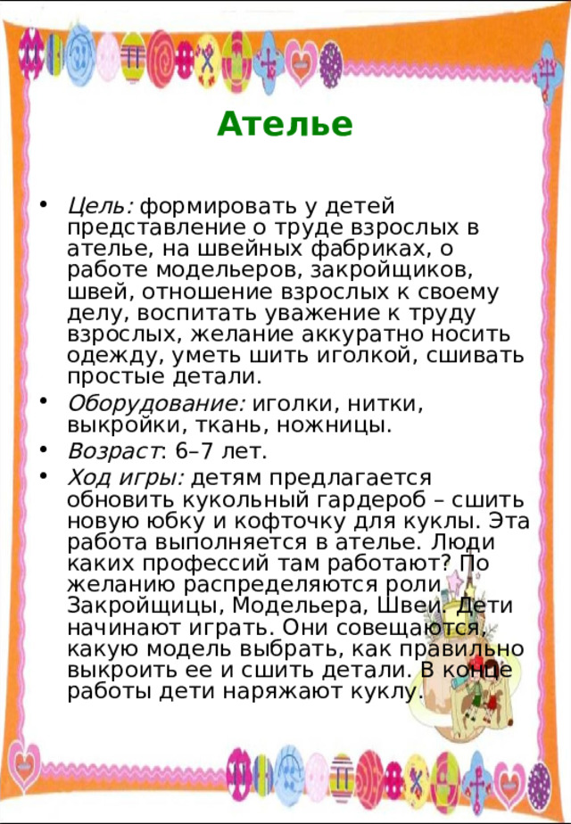  Ателье Цель: формировать у детей представление о труде взрослых в ателье, на швейных фабриках, о работе модельеров, закройщиков, швей, отношение взрослых к своему делу, воспитать уважение к труду взрослых, желание аккуратно носить одежду, уметь шить иголкой, сшивать простые детали. Оборудование: иголки, нитки, выкройки, ткань, ножницы. Возраст : 6–7 лет. Ход игры: детям предлагается обновить кукольный гардероб – сшить новую юбку и кофточку для куклы. Эта работа выполняется в ателье. Люди каких профессий там работают? По желанию распределяются роли Закройщицы, Модельера, Швеи. Дети начинают играть. Они совещаются, какую модель выбрать, как правильно выкроить ее и сшить детали. В конце работы дети наряжают куклу. 
