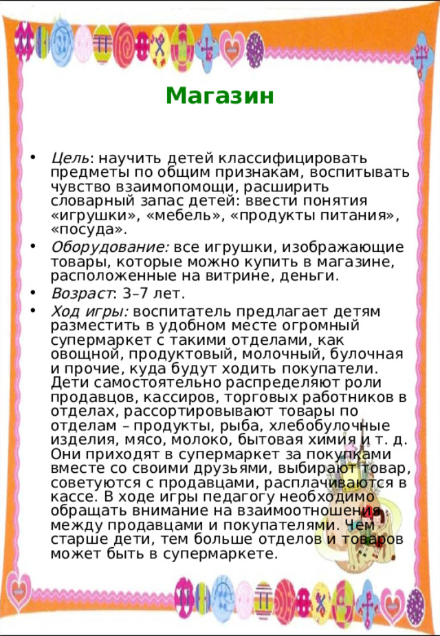    Магазин   Цель : научить детей классифицировать предметы по общим признакам, воспитывать чувство взаимопомощи, расширить словарный запас детей: ввести понятия «игрушки», «мебель», «продукты питания», «посуда». Оборудование: все игрушки, изображающие товары, которые можно купить в магазине, расположенные на витрине, деньги. Возраст : 3–7 лет. Ход игры: воспитатель предлагает детям разместить в удобном месте огромный супермаркет с такими отделами, как овощной, продуктовый, молочный, булочная и прочие, куда будут ходить покупатели. Дети самостоятельно распределяют роли продавцов, кассиров, торговых работников в отделах, рассортировывают товары по отделам – продукты, рыба, хлебобулочные изделия, мясо, молоко, бытовая химия и т. д. Они приходят в супермаркет за покупками вместе со своими друзьями, выбирают товар, советуются с продавцами, расплачиваются в кассе. В ходе игры педагогу необходимо обращать внимание на взаимоотношения между продавцами и покупателями. Чем старше дети, тем больше отделов и товаров может быть в супермаркете. 