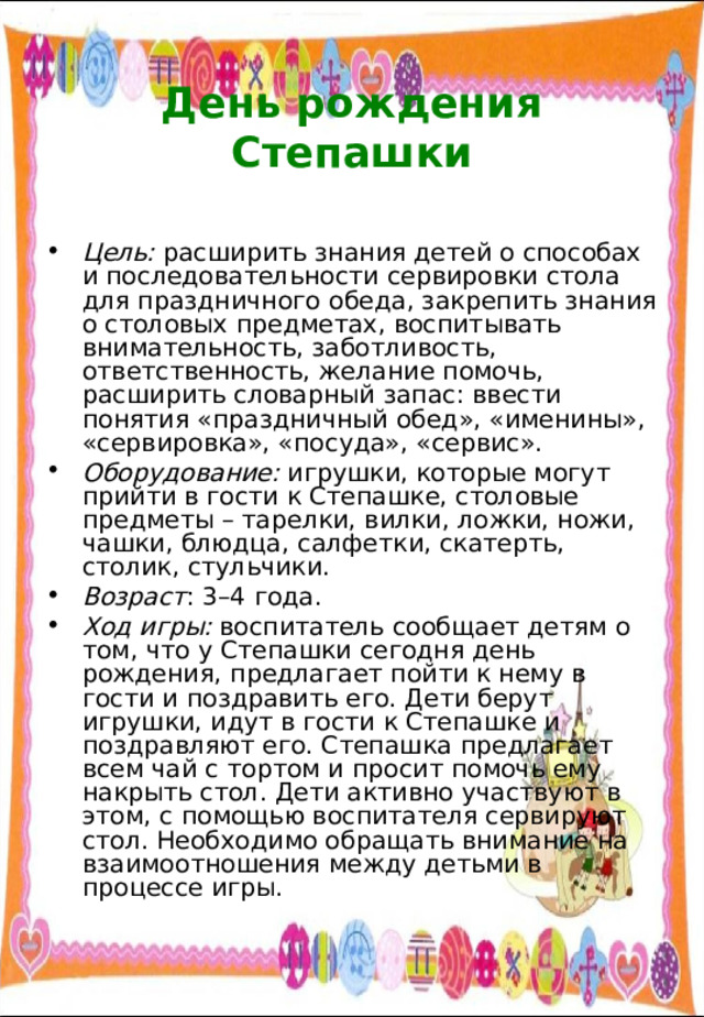  День рождения Степашки   Цель: расширить знания детей о способах и последовательности сервировки стола для праздничного обеда, закрепить знания о столовых предметах, воспитывать внимательность, заботливость, ответственность, желание помочь, расширить словарный запас: ввести понятия «праздничный обед», «именины», «сервировка», «посуда», «сервис». Оборудование: игрушки, которые могут прийти в гости к Степашке, столовые предметы – тарелки, вилки, ложки, ножи, чашки, блюдца, салфетки, скатерть, столик, стульчики. Возраст : 3–4 года. Ход игры: воспитатель сообщает детям о том, что у Степашки сегодня день рождения, предлагает пойти к нему в гости и поздравить его. Дети берут игрушки, идут в гости к Степашке и поздравляют его. Степашка предлагает всем чай с тортом и просит помочь ему накрыть стол. Дети активно участвуют в этом, с помощью воспитателя сервируют стол. Необходимо обращать внимание на взаимоотношения между детьми в процессе игры. 