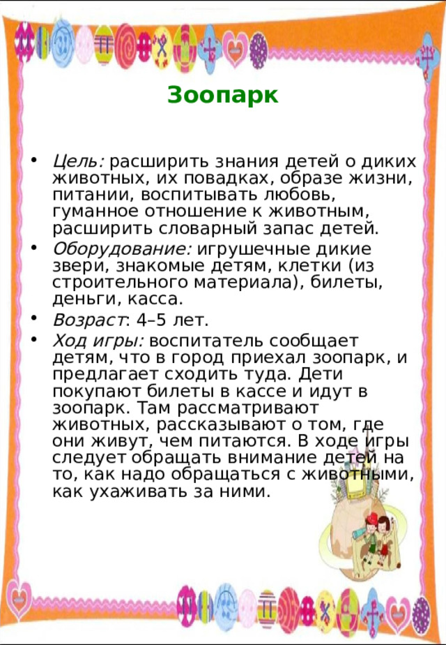   Зоопарк   Цель: расширить знания детей о диких животных, их повадках, образе жизни, питании, воспитывать любовь, гуманное отношение к животным, расширить словарный запас детей. Оборудование: игрушечные дикие звери, знакомые детям, клетки (из строительного материала), билеты, деньги, касса. Возраст : 4–5 лет. Ход игры: воспитатель сообщает детям, что в город приехал зоопарк, и предлагает сходить туда. Дети покупают билеты в кассе и идут в зоопарк. Там рассматривают животных, рассказывают о том, где они живут, чем питаются. В ходе игры следует обращать внимание детей на то, как надо обращаться с животными, как ухаживать за ними. 